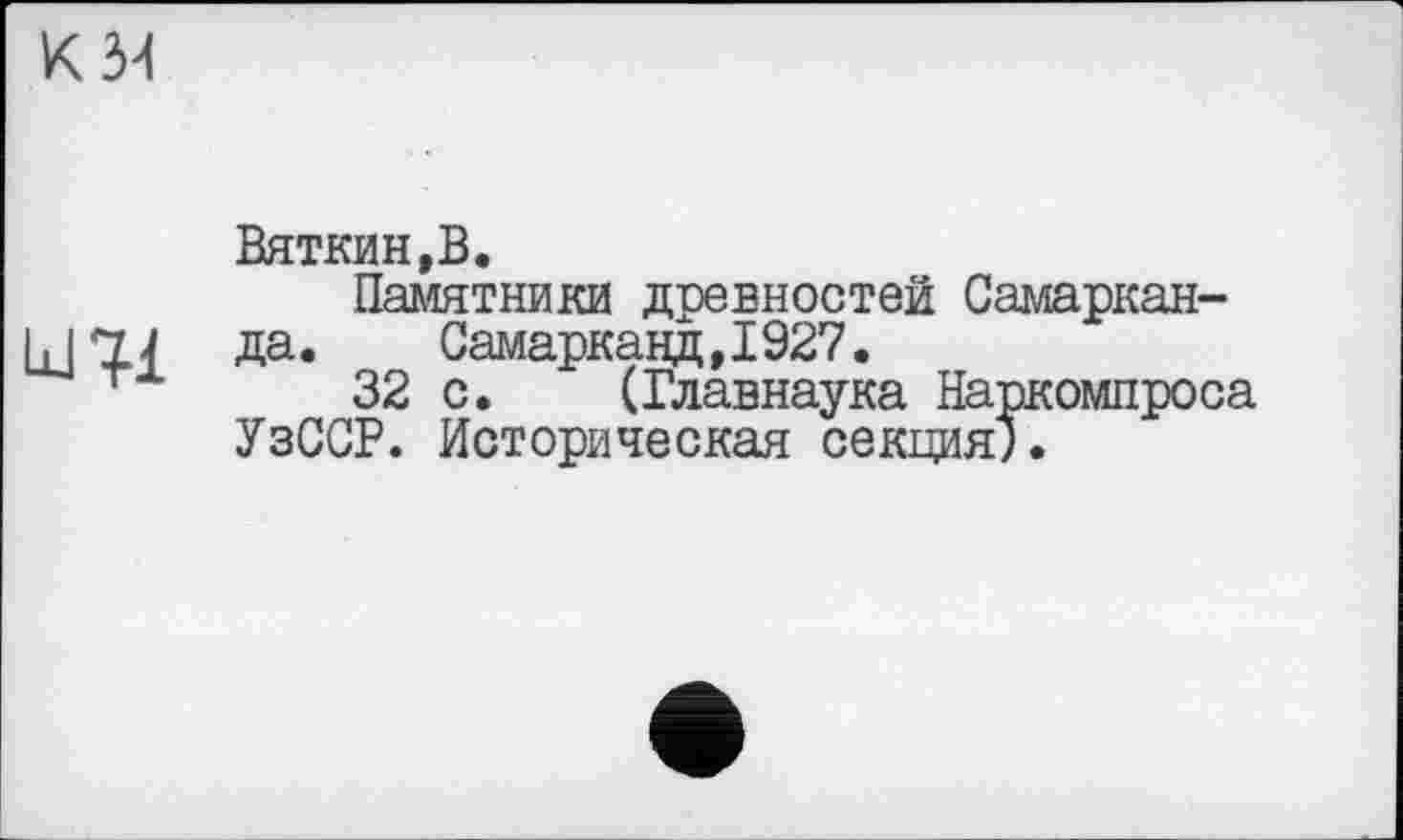 ﻿Вяткин,В.
Памятники древностей Самарканда.	Самарканд,1927.
32 с. (Главнаука Наркомпроса УзССР. Историческая секция").